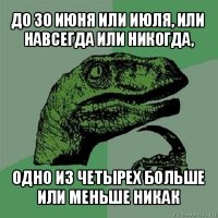 до 30 июня или июля, или навсегда или никогда, одно из четырех больше или меньше никак