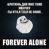 -братюнь,дай мне тоже жвачку
-ты кто,я тебя не знаю.. forever alone