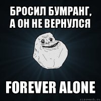 бросил бумранг,
а он не вернулся forever alone