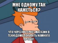 мне одному так кажеться? что через интернет магазин в технодоме покупать намного проще!