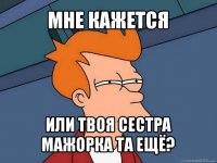 мне кажется или твоя сестра мажорка та ещё?