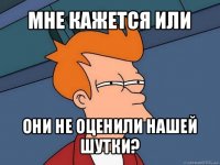 мне кажется или они не оценили нашей шутки?