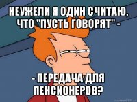 неужели я один считаю, что "пусть говорят" - - передача для пенсионеров?