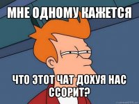 мне одному кажется что этот чат дохуя нас ссорит?