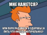 мне кажется? или пора подумать о здоровье,и пить что нибудь натуральное?