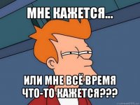 мне кажется... или мне всё время что-то кажется???