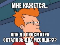 мне кажется... или до просмотра осталось два месяца???