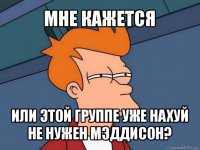 мне кажется или этой группе уже нахуй не нужен мэддисон?