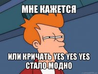 мне кажется или кричать yes yes yes стало модно