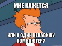 мне кажется или я один ненавижу комьпютер?