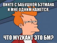 винте с бабушкой бэтмана и мне одним кажется, что myzkant это бм?