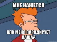 мне кажется или меня пародирует даша?