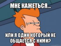 мне кажеться... или я один который не общается с ними?