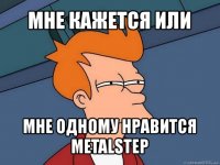 мне кажется или мне одному нравится metalstep