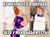 ну и хули что я жирная зато у меня бабки есть