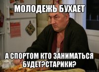 молодежь бухает а спортом кто заниматься будет?старики?