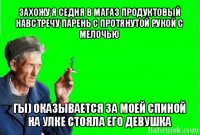 захожу я седня в магаз продуктовый
навстречу парень с протянутой рукой с мелочью гы) оказывается за моей спиной на улке стояла его девушка