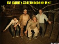 КУ! купить хотели моник мы!