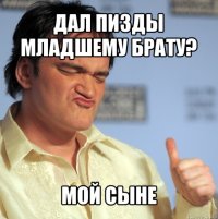 Дал пизды младшему брату? мой сыне