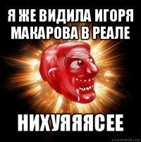 я же видила игоря макарова в реале нихуяяясее