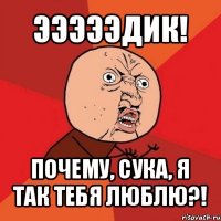 эээээдик! почему, сука, я так тебя люблю?!