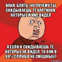 ваня, блять! ну почему ты скидываешь те картинки, которые я уже видел а если и скидываешь те, которые не видел, то они в 99% случаев не смешные?