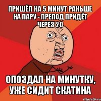 пришёл на 5 минут раньше на пару - препод придёт через 20 опоздал на минутку, уже сидит скатина