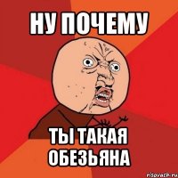 ну почему ты такая обезьяна