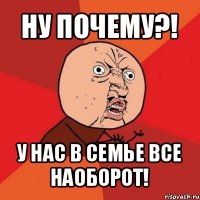 ну почему?! у нас в семье все наоборот!