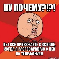 ну почему?!?! вы все приезжаете к ксюше, когда я разговариваю с ней по телефону!!!