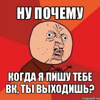 ну почему когда я пишу тебе вк, ты выходишь?