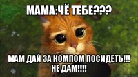 мама:чё тебе??? мам дай за компом посидеть!!!
не дам!!!