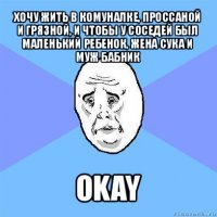 хочу жить в комуналке, проссаной и грязной, и чтобы у соседей был маленький ребенок, жена сука и муж бабник okay