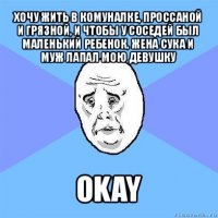 хочу жить в комуналке, проссаной и грязной, и чтобы у соседей был маленький ребенок, жена сука и муж лапал мою девушку okay