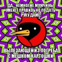 да... немногие мужчины умеют правильно подать руку даме, вылезающей из погреба с мешком картошки.