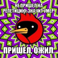 не пришел на репетицию, значит умер. пришел, ожил.