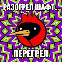 разогрел шафт... перегрел