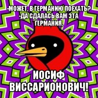 -может, в германию поехать?
-да сдалась вам эта германия, иосиф виссарионович!