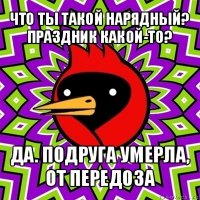 что ты такой нарядный? праздник какой-то? да. подруга умерла, от передоза