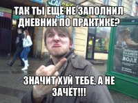 так ты ещё не заполнил дневник по практике? значит хуй тебе, а не зачёт!!!