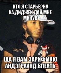 кто,я старьё?ну ка,диджей,дай мне минус ща я вам зарифмую андэграунд,блеать