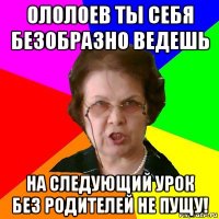 ололоев ты себя безобразно ведешь на следующий урок без родителей не пущу!