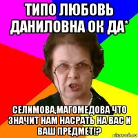 типо любовь даниловна ок да* селимова,магомедова что значит нам насрать на вас и ваш предмет!?