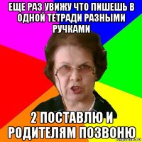 еще раз увижу что пишешь в одной тетради разными ручками 2 поставлю и родителям позвоню