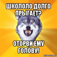 школоло долго прыгает? оторви ему голову!