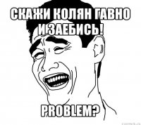 скажи колян гавно и заебись! problem?