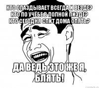 кто опаздывает всегда и везде?
кто по учёбе в полной пизде?
кто сегодня спит дома опять? да ведь это же я, блять!