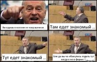 Выходишь в магазин не накрашенная .. Там едет знакомый .. Тут едет знакомый .. Бля да вы чо ебанулись ездить тут
когда я не в форме !!