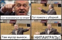 Сел позаниматься на гитаре! Тут помоги с уборкой... Там мусор вынеси... НИПАИГРАТЬ!