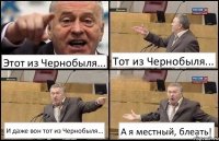 Этот из Чернобыля... Тот из Чернобыля... И даже вон тот из Чернобыля... А я местный, блеать!